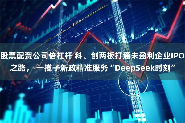 股票配资公司倍杠杆 科、创两板打通未盈利企业IPO之路， 一揽子新政精准服务“DeepSeek时刻”