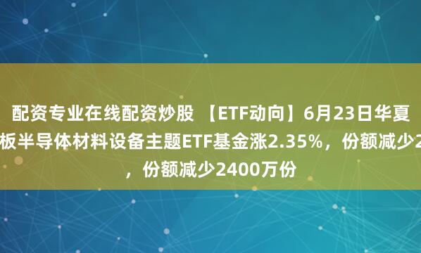 配资专业在线配资炒股 【ETF动向】6月23日华夏上证科创板半导体材料设备主题ETF基金涨2.35%，份额减少2400万份