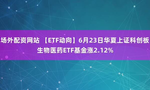 场外配资网站 【ETF动向】6月23日华夏上证科创板生物医药ETF基金涨2.12%
