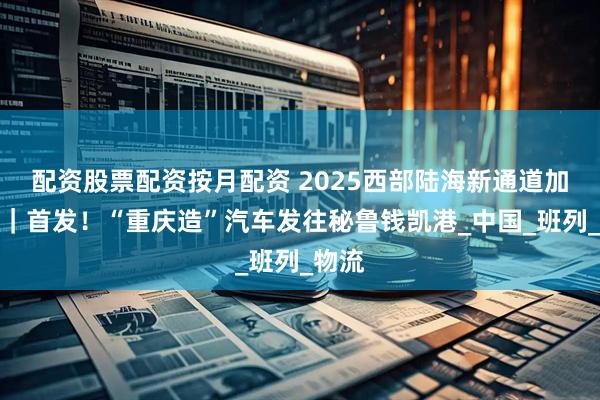 配资股票配资按月配资 2025西部陆海新通道加速跑｜首发！“重庆造”汽车发往秘鲁钱凯港_中国_班列_物流
