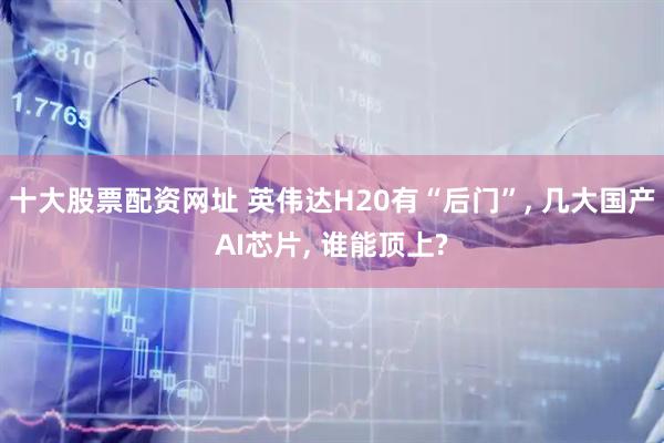 十大股票配资网址 英伟达H20有“后门”, 几大国产AI芯片, 谁能顶上?