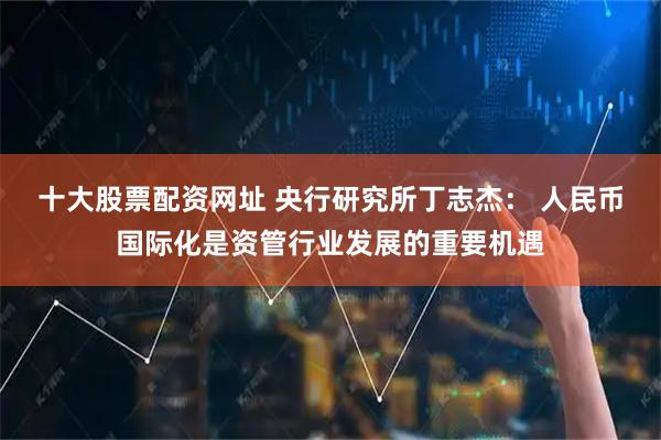 十大股票配资网址 央行研究所丁志杰: 人民币国际化是资管行业发展的重要机遇