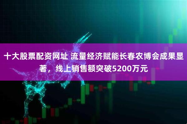 十大股票配资网址 流量经济赋能长春农博会成果显著，线上销售额突破5200万元
