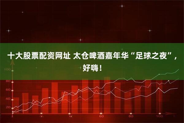 十大股票配资网址 太仓啤酒嘉年华“足球之夜”，好嗨！
