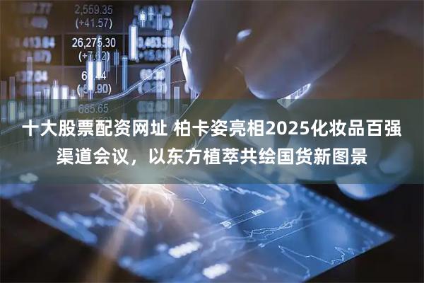 十大股票配资网址 柏卡姿亮相2025化妆品百强渠道会议，以东方植萃共绘国货新图景