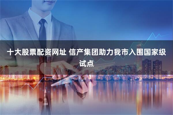 十大股票配资网址 信产集团助力我市入围国家级试点