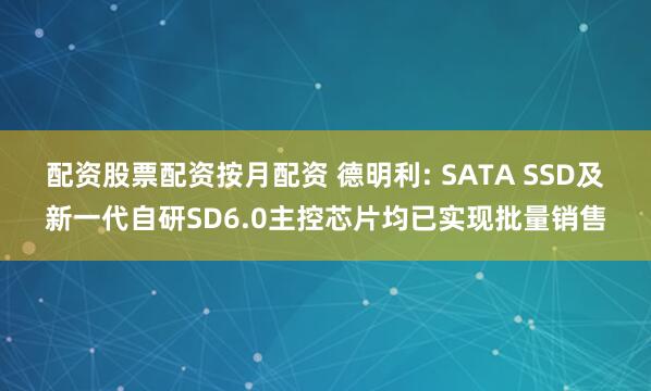 配资股票配资按月配资 德明利: SATA SSD及新一代自研SD6.0主控芯片均已实现批量销售