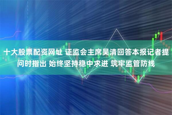 十大股票配资网址 证监会主席吴清回答本报记者提问时指出 始终坚持稳中求进 筑牢监管防线