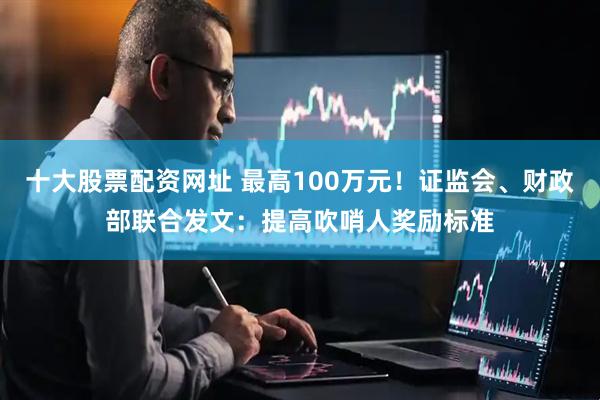 十大股票配资网址 最高100万元！证监会、财政部联合发文：提高吹哨人奖励标准