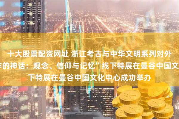 十大股票配资网址 浙江考古与中华文明系列对外交流展——“稻作的神话:观念、信仰与记忆”线下特展在曼谷中国文化中心成功举办