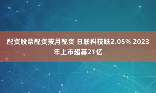 配资股票配资按月配资 日联科技跌2.05% 2023年上市超募21亿