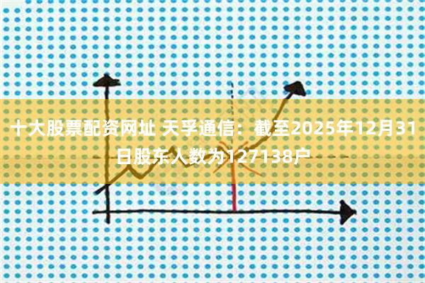 十大股票配资网址 天孚通信：截至2025年12月31日股东人数为127138户