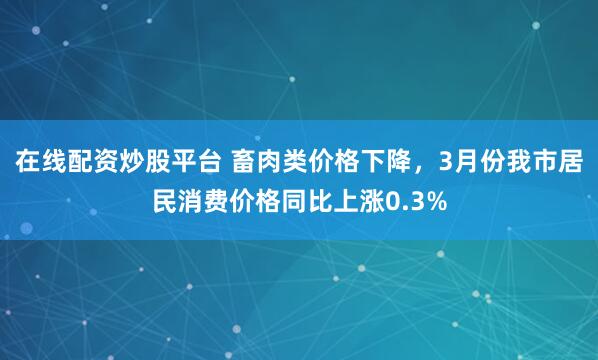 在线配资炒股平台 畜肉类价格下降，3月份我市居民消费价格同比上涨0.3%